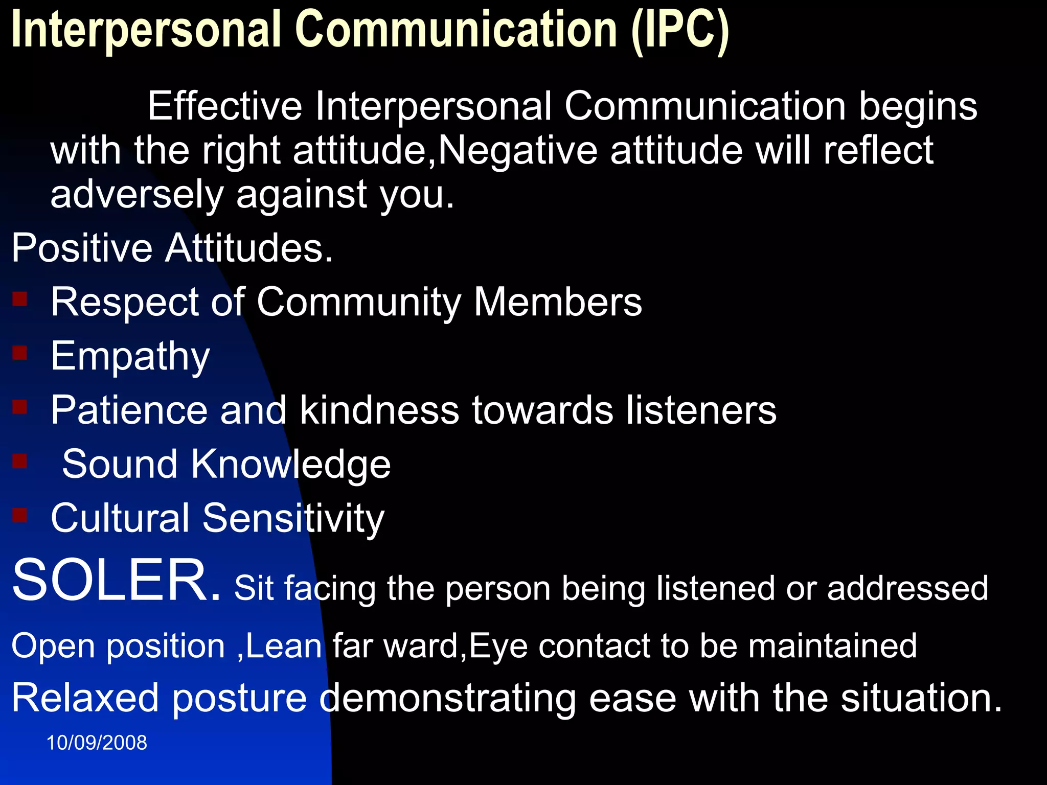 Interpersonal Communication (IPC) Effective Interpersonal Communication begins with the right attitude,Negative attitude will reflect adversely against you. Positive Attitudes. Respect of Community Members Empathy Patience and kindness towards listeners Sound Knowledge Cultural Sensitivity  SOLER.  Sit facing the person being listened or addressed  Open position ,Lean far ward,Eye contact to be maintained   Relaxed posture demonstrating ease with the situation.  