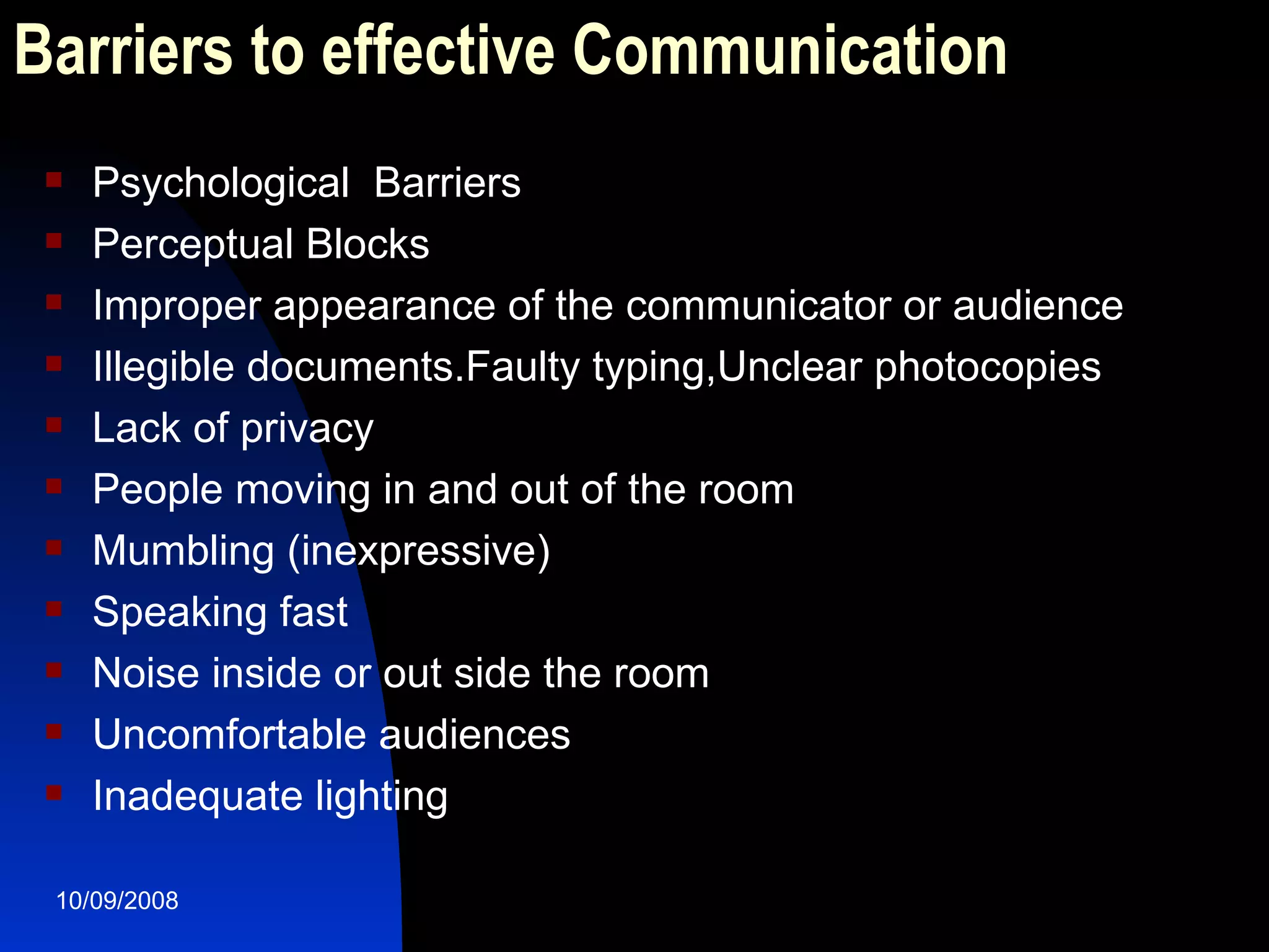 Barriers to effective Communication Psychological  Barriers Perceptual Blocks Improper appearance of the communicator or audience Illegible documents.Faulty typing,Unclear photocopies Lack of privacy People moving in and out of the room Mumbling (inexpressive) Speaking fast Noise inside or out side the room Uncomfortable audiences Inadequate lighting  