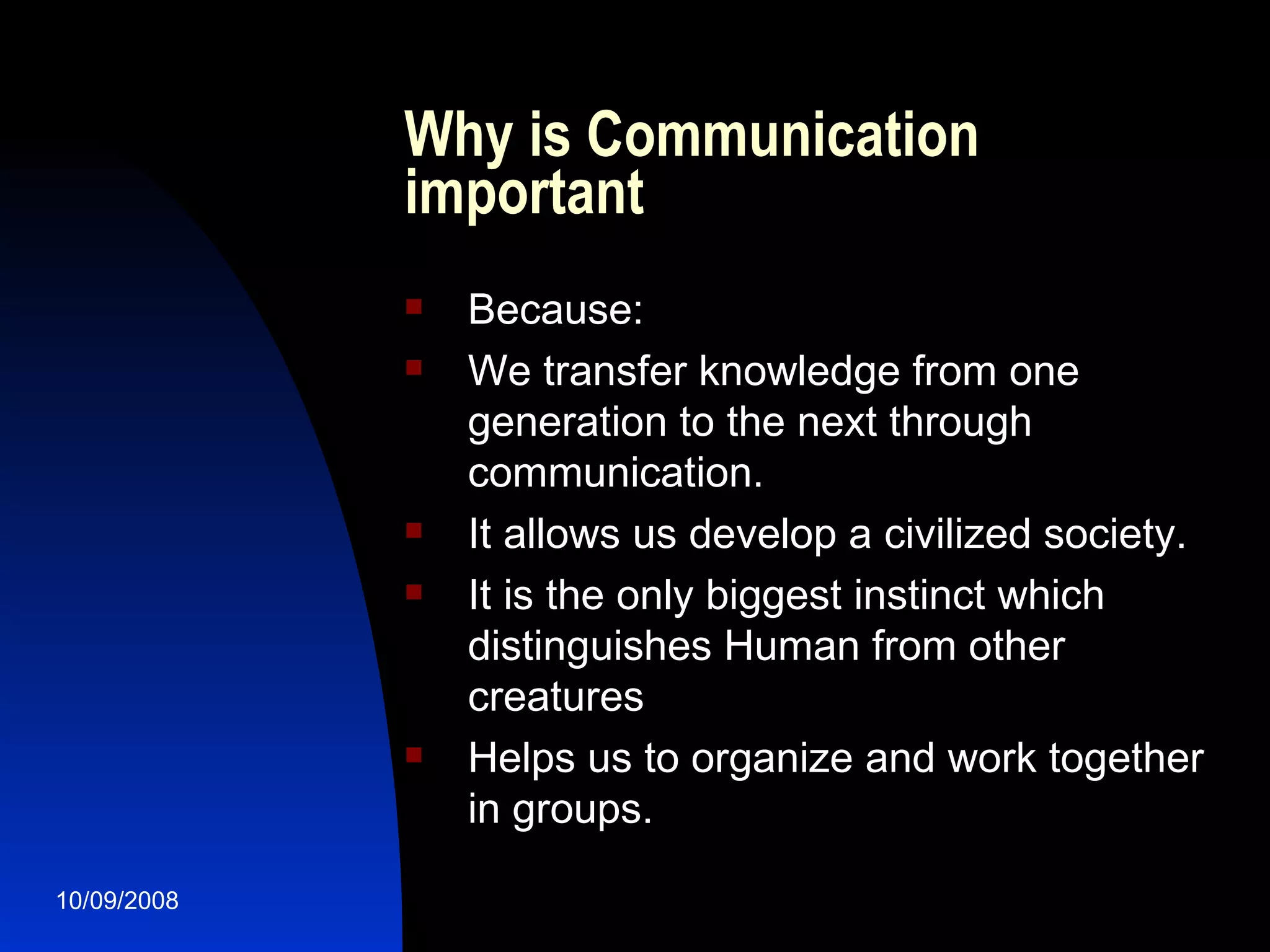 Why is Communication   important Because: We transfer knowledge from one generation to the next through communication. It allows us develop a civilized society. It is the only biggest instinct which distinguishes Human from other creatures Helps us to organize and work together in groups. 