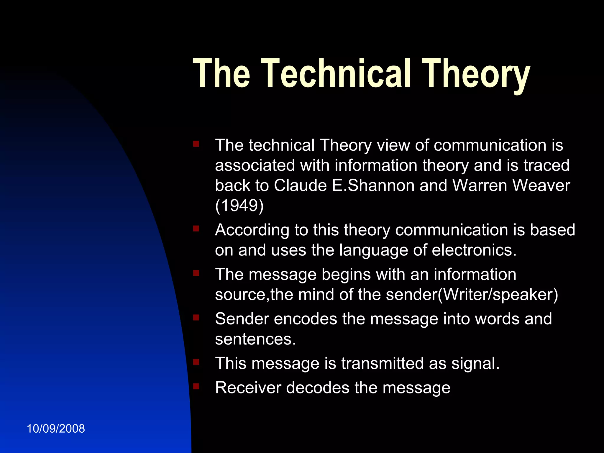 The Technical Theory The technical Theory view of communication is associated with information theory and is traced back to Claude E.Shannon and Warren Weaver (1949) According to this theory communication is based on and uses the language of electronics. The message begins with an information source,the mind of the sender(Writer/speaker) Sender encodes the message into words and sentences. This message is transmitted as signal. Receiver decodes the message 
