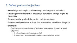 3. Define goals and objectives
• Knowledge only might not be enough to change the behaviors.
• Creating environment that encourage behavioral change might be
necessary
• Determine the goals of the project or interventions
• Determine objective or actions that are needed to achieve the goals
• Examples:
• Goal: reduce self-medication of antibiotic for common illnesses of public
• Objective:
• To help public gain new knowledge on AMR
• To acquire more positive attitudes toward the alternative intervention
 