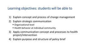 Learning objectives: students will be able to
1) Explain concept and process of change management
2) Explain strategic communication
 Organizational level
 Health behavior at individual community
3) Apply communication concept and processes to health
project/intervention
4) Explain purpose and structure of policy brief
 