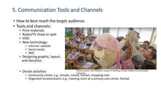 5. Communication Tools and Channels
• How to best reach the target audience.
• Tools and channels:
• Print materials
• Radio/TV show or spot
• VDO
• New technology:
• Internet: website
• Social media
• SMS
• Designing graphic, layout,
and storyline.
• Onsite activities
• Community center, e.g., temple, school, market, shopping mall
• Organized location/event, e.g., meeting room at a primary care center, festival
Picture source: YALI Network. Lesson 3: Building a Public Health Communication
Campaign
 