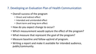 7. Developing an Evaluation Plan of Health Communication
• Overall success of the program
• Direct and indirect effect
• Intended and unintended effect
• Short-term and long-term effect
• How do you expect change to occur?
• Which measurement would capture the effect of the program?
• What measure that represent the goal of the program?
• Measure baseline and follow-up/end of program.
• Writing a report and make it available for intended audience,
public/community.
 