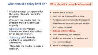 What should a policy brief do?
• Provide enough background for
the reader to understand the
problem.
• Convince the reader that the
problem must be addressed
urgently.
• Objective brief: Provide
information about alternatives
(in an objective brief).
• Advocacy brief: Provide
evidence to support one
alternative.
• Stimulate the reader to make a
decision.
• Be short and to the point.
• Focus on a particular problem or issue.
• Provide enough information for the reader to
understand the issue and come to a decision.
Don’t go into the detail.
• Be based on firm evidence.
• Focus on meanings, not methods.
• Readers are interested in the evidence and
your recommendation.
• Relate to the big picture.
What should a policy brief contain?
 