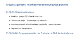 Group assignment: Health service communication planning
14:30-15:30 group discussion
• Work in a group of 3 in breakout rooms
• Choose one project from the group members
• Use the communication handbook to plan for communication
• Prepare for a presentation
15:30-16:00 Group presentation for 5 minutes + Q&A 5 minutes/group
 
