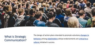 What is Strategic
Communication?
The design of action plans intended to promote voluntary changes in
behavior among stakeholders whose endorsements are critical to a
reform initiative’s success.
 