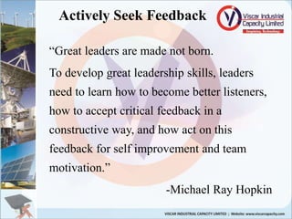Actively Seek Feedback
“Great leaders are made not born.
To develop great leadership skills, leaders
need to learn how to become better listeners,
how to accept critical feedback in a
constructive way, and how act on this
feedback for self improvement and team
motivation.”
-Michael Ray Hopkin
 