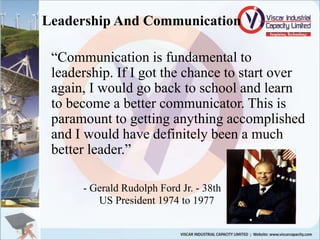 Leadership And Communication
“Communication is fundamental to
leadership. If I got the chance to start over
again, I would go back to school and learn
to become a better communicator. This is
paramount to getting anything accomplished
and I would have definitely been a much
better leader.”
- Gerald Rudolph Ford Jr. - 38th
US President 1974 to 1977
 