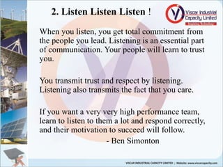 2. Listen Listen Listen !
When you listen, you get total commitment from
the people you lead. Listening is an essential part
of communication. Your people will learn to trust
you.
You transmit trust and respect by listening.
Listening also transmits the fact that you care.
If you want a very very high performance team,
learn to listen to them a lot and respond correctly,
and their motivation to succeed will follow.
- Ben Simonton
 