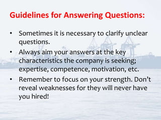 Guidelines for Answering Questions:
• Sometimes it is necessary to clarify unclear
questions.
• Always aim your answers at the key
characteristics the company is seeking;
expertise, competence, motivation, etc.
• Remember to focus on your strength. Don’t
reveal weaknesses for they will never have
you hired!
 