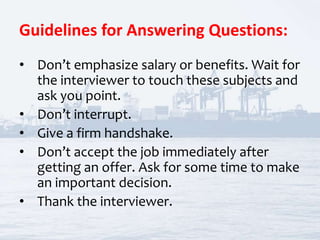 Guidelines for Answering Questions:
• Don’t emphasize salary or benefits. Wait for
the interviewer to touch these subjects and
ask you point.
• Don’t interrupt.
• Give a firm handshake.
• Don’t accept the job immediately after
getting an offer. Ask for some time to make
an important decision.
• Thank the interviewer.
 
