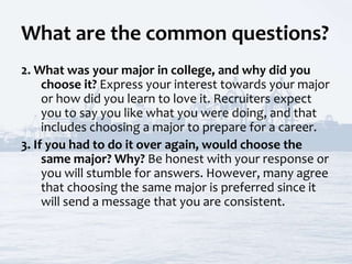 What are the common questions?
2. What was your major in college, and why did you
choose it? Express your interest towards your major
or how did you learn to love it. Recruiters expect
you to say you like what you were doing, and that
includes choosing a major to prepare for a career.
3. If you had to do it over again, would choose the
same major? Why? Be honest with your response or
you will stumble for answers. However, many agree
that choosing the same major is preferred since it
will send a message that you are consistent.
 