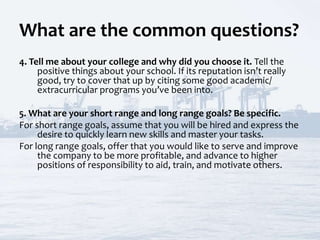 What are the common questions?
4. Tell me about your college and why did you choose it. Tell the
positive things about your school. If its reputation isn’t really
good, try to cover that up by citing some good academic/
extracurricular programs you’ve been into.
5. What are your short range and long range goals? Be specific.
For short range goals, assume that you will be hired and express the
desire to quickly learn new skills and master your tasks.
For long range goals, offer that you would like to serve and improve
the company to be more profitable, and advance to higher
positions of responsibility to aid, train, and motivate others.
 