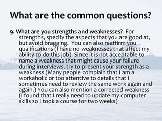 What are the common questions?
9. What are you strengths and weaknesses? For
strengths, specify the aspects that you are good at,
but avoid bragging. You can also reaffirm you
qualifications (I have no weaknesses that affect my
ability to do this job). Since it is not acceptable to
name a weakness that might cause your failure
during interviews, try to present your strength as a
weakness (Many people complain that I am a
workaholic or too attentive to details that I
sometimes need to review the same work again and
again.) You can also mention a corrected weakness
(I found that I really need to update my computer
skills so I took a course for two weeks)
 