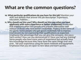 What are the common questions?
10. What particular qualifications do you have for this job? Mention your
skills and abilities that answer the job description. Experience,
education, hobbies…
11. Why should we hire you?/ Why should we hire you when we have
applicants with more experience or better credentials? Remember
that employers often hire people who present themselves well
instead of those who have better credentials. Fluency is the name of
the game. Some people who got good credentials fail to impress
interviewers by not expressing their qualifications as expected.
Emphasize the advantage that you can give the company. Are you a
hard worker? How can you demonstrate it? Have you had any training?
Some people who have more years of experience but actually have
less knowledge because they have done the same things over and
over. Tell your experience using the latest methods and equipment.
Emphasize that you are open to new ideas and learn quickly.
 