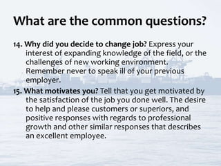 What are the common questions?
14. Why did you decide to change job? Express your
interest of expanding knowledge of the field, or the
challenges of new working environment.
Remember never to speak ill of your previous
employer.
15. What motivates you? Tell that you get motivated by
the satisfaction of the job you done well. The desire
to help and please customers or superiors, and
positive responses with regards to professional
growth and other similar responses that describes
an excellent employee.
 