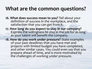 What are the common questions?
16. What does success mean to you? Tell about your
definition of success in the workplace, and the
satisfaction that you can get from it.
17. How long do you expect to stay in our company?
Express the willingness to stay in the job for as long
as your talent will benefit the company.
18. How do you work under pressure? State examples
of your past deadlines that you have met and
projects with limited budget you have completed,
and other similar cases. You could even say that you
prepare ahead of time, and is more motivated by
the challenges of working under pressure.
 