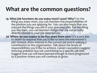 What are the common questions?
19. What job functions do you enjoy most? Least? Why? For the
thing you enjoy most, you can mention the responsibilities of
the position you are applying for. You can also imply that you
enjoyed the things you did in your previous jobs. For the thing
you like least, you can mention things that are not actually
directly related to your job descriptions.
20. Where do you expect to be five years from now? It’s a sure kiss
to death to respond that you’d like to have the interviewer’s
job! Instead, show interest in the current job and in making a
contribution to the organization. Talk about the levels of
responsibilities you’d like to achieve. Career counselors suggest
showing ambition but not committing to a specific job title.
Suggest that you will have learned enough to have progressed
to a position where you will continue to grow.
 