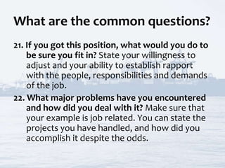 What are the common questions?
21. If you got this position, what would you do to
be sure you fit in? State your willingness to
adjust and your ability to establish rapport
with the people, responsibilities and demands
of the job.
22. What major problems have you encountered
and how did you deal with it? Make sure that
your example is job related. You can state the
projects you have handled, and how did you
accomplish it despite the odds.
 