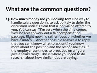 What are the common questions?
23. How much money are you looking for? One way to
handle salary question is to ask politely to defer the
discussion until it’s clear that a job will be offered to
you. You can say, “I’m sure when the time comes,
we’ll be able to work out a fair compensation
package. Right now, I’d rather focus on whether we
have a match.” Another possible answer is to reply
that you can’t know what to ask until you know
more about the position and the responsibilities. If
the employer continues to press you on a figure,
give a salary range. This is where you need to do
research about how similar jobs are paying.
 