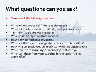 What questions can you ask?
• You can ask the following questions:
• What will my duties be? (If not yet discussed)
• What is the salary for this position? (If not yet discussed)
• Tell me what it’s like working here?
• Who would be my immediate superior?
• How is my performance evaluated?
• What are the major challenges for a person in this position?
• How long do employees generally stay with this organization?
• What can I do to make myself more employable to you?
• When will I hear from you regarding further action on my
application?
 