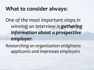 What to consider always:
One of the most important steps in
winning an interview is gathering
information about a prospective
employer.
Researching an organization enlightens
applicants and impresses employers
 