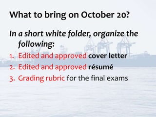 What to bring on October 20?
In a short white folder, organize the
following:
1. Edited and approved cover letter
2. Edited and approved résumé
3. Grading rubric for the final exams
 