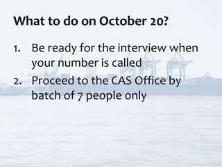 What to do on October 20?
1. Be ready for the interview when
your number is called
2. Proceed to the CAS Office by
batch of 7 people only
 