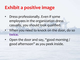 Exhibit a positive image
• Dress professionally. Even if some
employees in the organization dress
casually, you should look qualified.
• When you need to knock on the door, do so
twice.
• Open the door and say, “good morning /
good afternoon” as you peek inside.
 