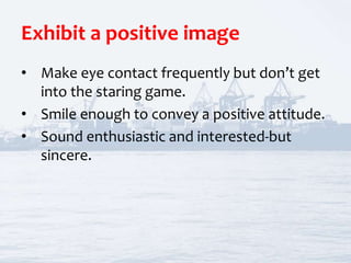 Exhibit a positive image
• Make eye contact frequently but don’t get
into the staring game.
• Smile enough to convey a positive attitude.
• Sound enthusiastic and interested-but
sincere.
 