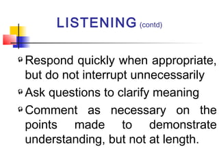 Respond quickly when appropriate,
but do not interrupt unnecessarily
Ask questions to clarify meaning
Comment as necessary on the
points made to demonstrate
understanding, but not at length.
LISTENING (contd)
 