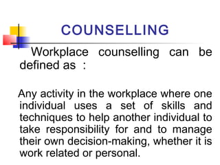 COUNSELLING
Workplace counselling can be
defined as :
Any activity in the workplace where one
individual uses a set of skills and
techniques to help another individual to
take responsibility for and to manage
their own decision-making, whether it is
work related or personal.
 