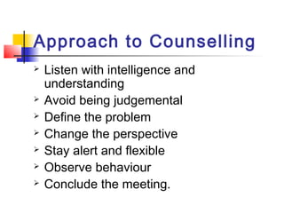 Approach to Counselling
 Listen with intelligence and
understanding
 Avoid being judgemental
 Define the problem
 Change the perspective
 Stay alert and flexible
 Observe behaviour
 Conclude the meeting.
 