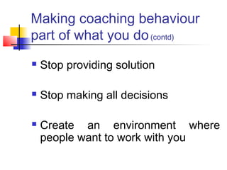 Making coaching behaviour
part of what you do(contd)
 Stop providing solution
 Stop making all decisions
 Create an environment where
people want to work with you
 