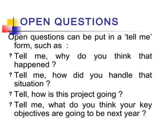 OPEN QUESTIONS
Open questions can be put in a ‘tell me’
form, such as :
 Tell me, why do you think that
happened ?
 Tell me, how did you handle that
situation ?
 Tell, how is this project going ?
 Tell me, what do you think your key
objectives are going to be next year ?
 
