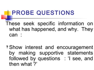 PROBE QUESTIONS
These seek specific information on
what has happened, and why. They
can :
Show interest and encouragement
by making supportive statements
followed by questions : ‘I see, and
then what ?’
 