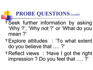 Seek further information by asking
‘Why ?’, ‘Why not ?’ or ‘What do you
mean ?’
Explore attitudes : ‘To what extent
do you believe that …. ?’
Reflect views : ‘Have I got the right
impression ? Do you feel that …. ?’
PROBE QUESTIONS(contd)
 