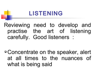 LISTENING
Reviewing need to develop and
practise the art of listening
carefully. Good listeners :
Concentrate on the speaker, alert
at all times to the nuances of
what is being said
 