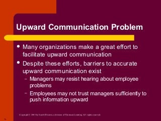 Copyright © 2005 by South-Western, a division of Thomson Learning. All rights reserved.
14
Upward Communication Problem
 Many organizations make a great effort to
facilitate upward communication
 Despite these efforts, barriers to accurate
upward communication exist
– Managers may resist hearing about employee
problems
– Employees may not trust managers sufficiently to
push information upward
 