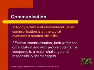 Copyright © 2005 by South-Western, a division of Thomson Learning. All rights reserved.
2
Communication
 In today’s turbulent environment, crisis
communication is at the top of
everyone’s needed-skills list.
 Effective communication, both within the
organization and with people outside the
company, is a major challenge and
responsibility for managers
 