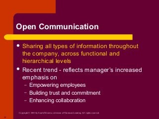 Copyright © 2005 by South-Western, a division of Thomson Learning. All rights reserved.
22
Open Communication
 Sharing all types of information throughout
the company, across functional and
hierarchical levels
 Recent trend - reflects manager’s increased
emphasis on
– Empowering employees
– Building trust and commitment
– Enhancing collaboration
 