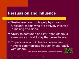 Copyright © 2005 by South-Western, a division of Thomson Learning. All rights reserved.
7
Persuasion and Influence
 Businesses are run largely by cross-
functional teams who are actively involved
in making decisions
 Ability to persuade and influence others is
even more critical today than ever before
 To persuade and influence, managers
have to communicate frequently and easily
with others
Experiential Exercise: Personal Assessment of Communication Apprehension
 
