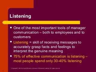 Copyright © 2005 by South-Western, a division of Thomson Learning. All rights reserved.
9
Listening
 One of the most important tools of manager
communication – both to employees and to
customers
 Listening = skill of receiving messages to
accurately grasp facts and feelings to
interpret the genuine meaning
 75% of effective communication is listening –
most people spend only 30-40% listening
 