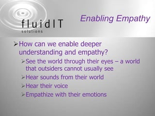 Enabling EmpathyHow can we enable deeper understanding and empathy?See the world through their eyes – a world that outsiders cannot usually seeHear sounds from their worldHear their voiceEmpathize with their emotions