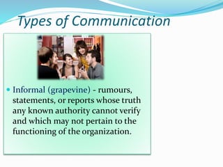 Types of Communication
 Informal (grapevine) - rumours,
statements, or reports whose truth
any known authority cannot verify
and which may not pertain to the
functioning of the organization.
 