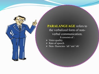 PARALANGUAGE refers to
the verbalized form of non-
verbal communication.
It consists of :
 Voice quality
 Rate of speech
 Non- fluencies- ‘ah’ ‘um’ ‘oh’
 