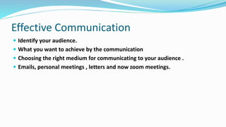 Effective Communication
 Identify your audience.
 What you want to achieve by the communication
 Choosing the right medium for communicating to your audience .
 Emails, personal meetings , letters and now zoom meetings.
 