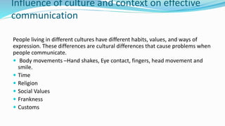Influence of culture and context on effective
communication
People living in different cultures have different habits, values, and ways of
expression. These differences are cultural differences that cause problems when
people communicate.
 Body movements –Hand shakes, Eye contact, fingers, head movement and
smile.
 Time
 Religion
 Social Values
 Frankness
 Customs
 