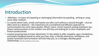 Introduction
 Definition: A means of imparting or exchanging information by speaking , writing or using
some other medium.
 In a world where texts, emails and tweets are often sent without a second thought – and we
often work at a distance – the importance of a considered and effective approach to
communication has never been greater. What’s more, recent research among employers has
shown communication as the number one skill they are looking for in their employees and
finance professionals.
 involves knowing how to listen attentively. It’s the ability to offer empathy, open-mindedness,
and helpful feedback based on what you hear. Also, a friendly demeanor, confidence, and
quality nonverbal communication will also help you, as a manager, develop good
relationships with the members of your team.
 